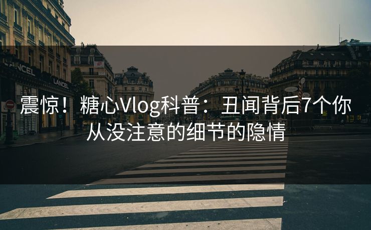 震惊！糖心Vlog科普：丑闻背后7个你从没注意的细节的隐情