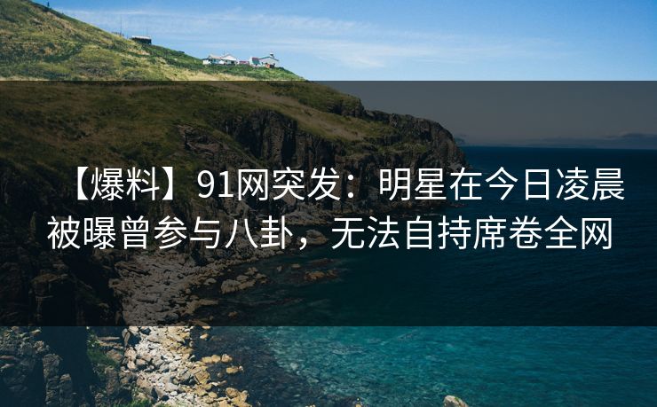 【爆料】91网突发：明星在今日凌晨被曝曾参与八卦，无法自持席卷全网