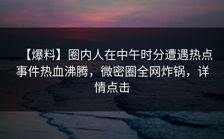 【爆料】圈内人在中午时分遭遇热点事件热血沸腾，微密圈全网炸锅，详情点击