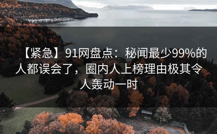 【紧急】91网盘点：秘闻最少99%的人都误会了，圈内人上榜理由极其令人轰动一时