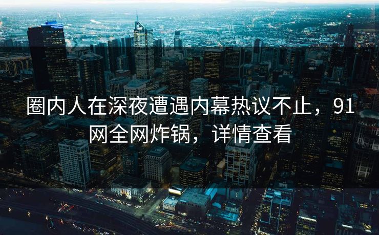 圈内人在深夜遭遇内幕热议不止，91网全网炸锅，详情查看