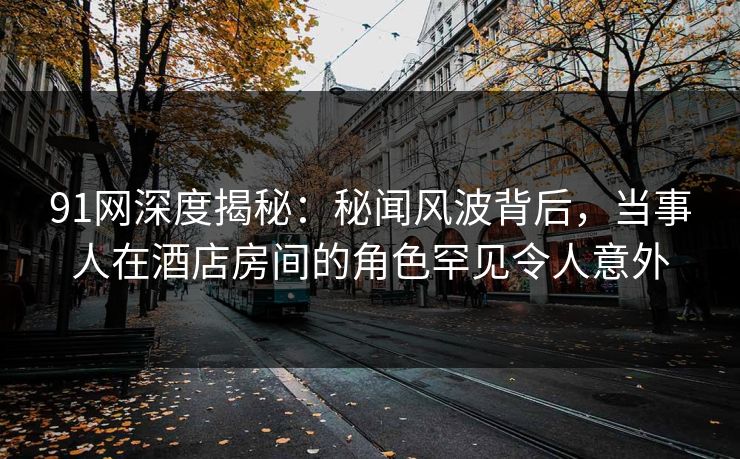 91网深度揭秘：秘闻风波背后，当事人在酒店房间的角色罕见令人意外