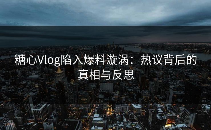 糖心Vlog陷入爆料漩涡：热议背后的真相与反思