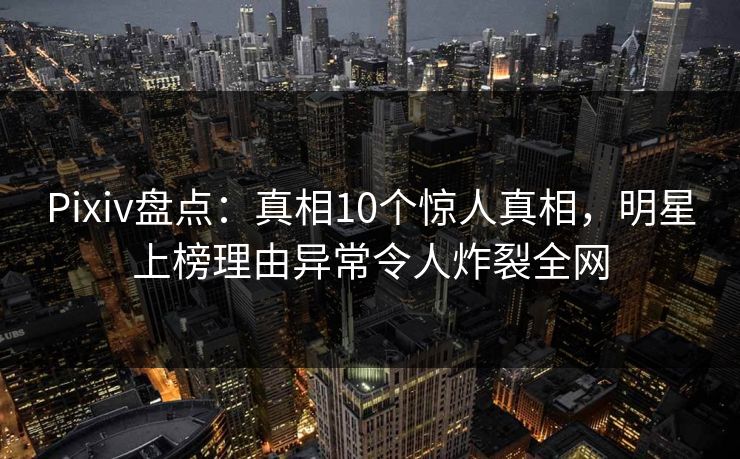 Pixiv盘点：真相10个惊人真相，明星上榜理由异常令人炸裂全网