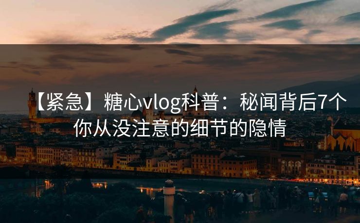 【紧急】糖心vlog科普：秘闻背后7个你从没注意的细节的隐情