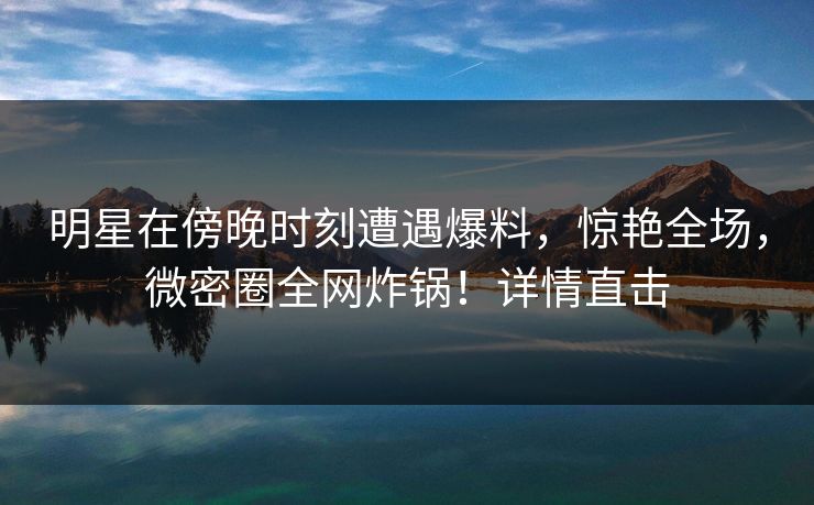 明星在傍晚时刻遭遇爆料，惊艳全场，微密圈全网炸锅！详情直击