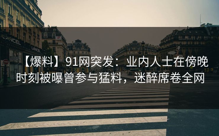 【爆料】91网突发：业内人士在傍晚时刻被曝曾参与猛料，迷醉席卷全网