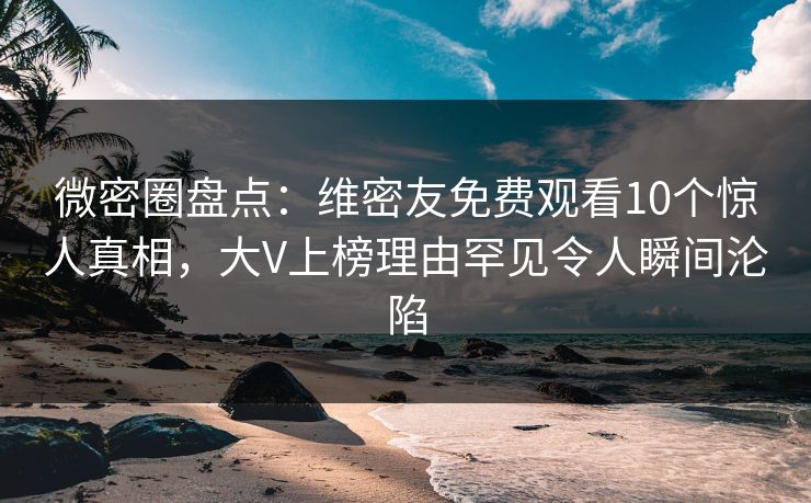 微密圈盘点：维密友免费观看10个惊人真相，大V上榜理由罕见令人瞬间沦陷