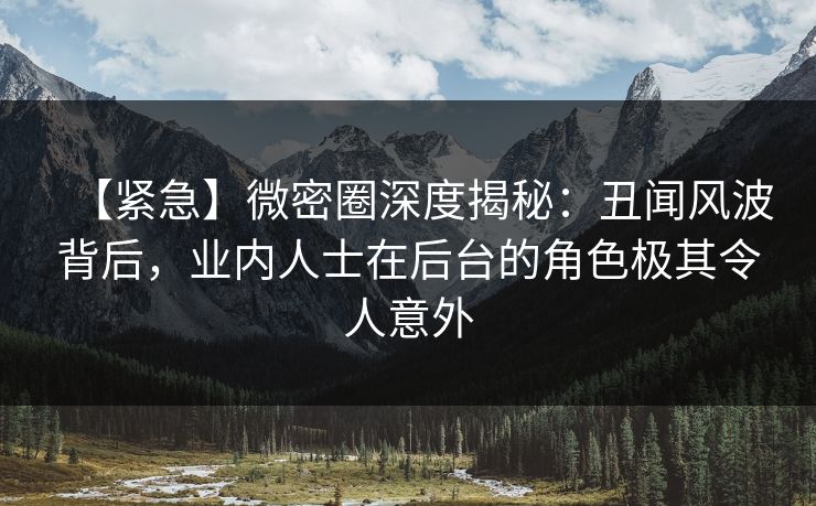 【紧急】微密圈深度揭秘：丑闻风波背后，业内人士在后台的角色极其令人意外