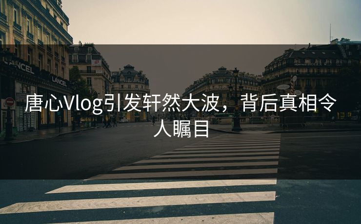 唐心Vlog引发轩然大波，背后真相令人瞩目