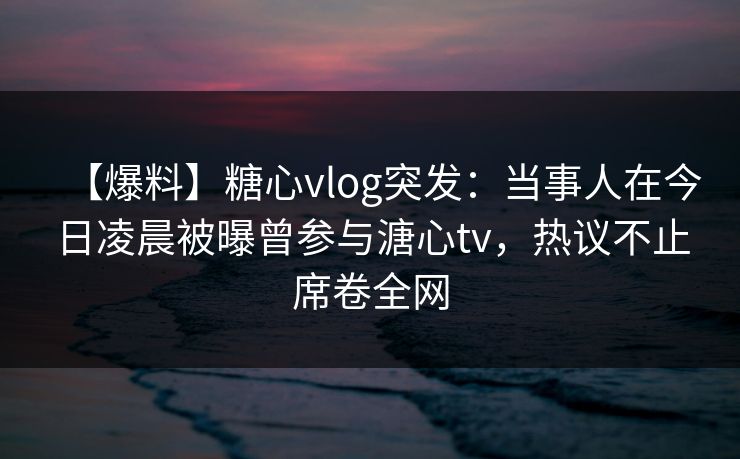 【爆料】糖心vlog突发：当事人在今日凌晨被曝曾参与溏心tv，热议不止席卷全网