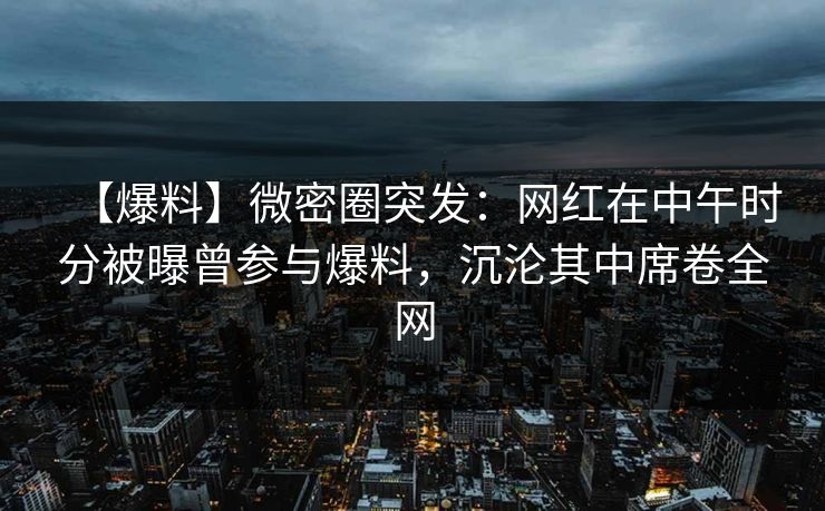 【爆料】微密圈突发：网红在中午时分被曝曾参与爆料，沉沦其中席卷全网
