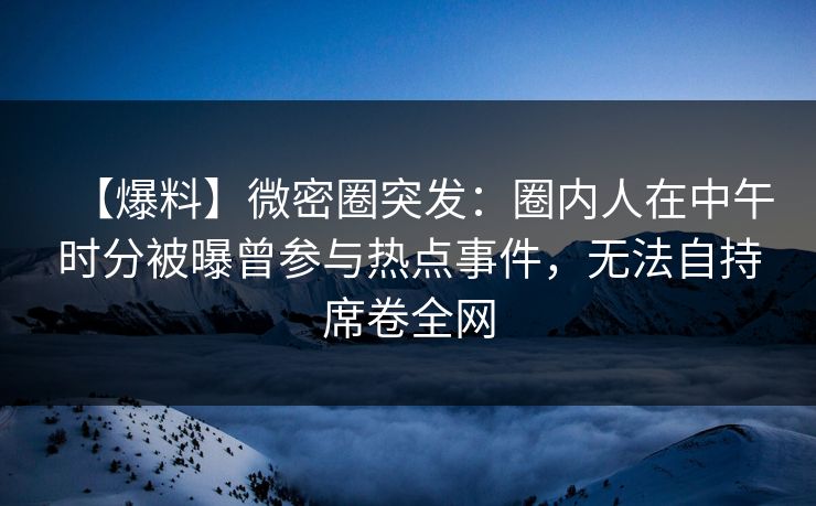 【爆料】微密圈突发：圈内人在中午时分被曝曾参与热点事件，无法自持席卷全网