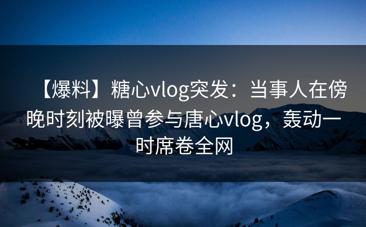 【爆料】糖心vlog突发：当事人在傍晚时刻被曝曾参与唐心vlog，轰动一时席卷全网