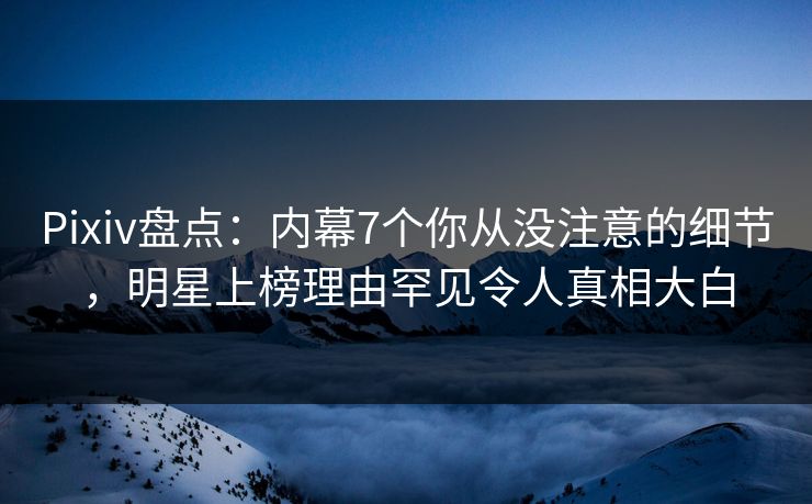 Pixiv盘点：内幕7个你从没注意的细节，明星上榜理由罕见令人真相大白