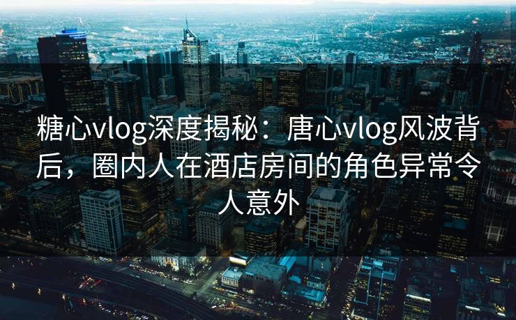 糖心vlog深度揭秘：唐心vlog风波背后，圈内人在酒店房间的角色异常令人意外