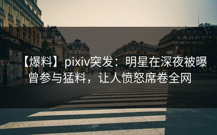 【爆料】pixiv突发：明星在深夜被曝曾参与猛料，让人愤怒席卷全网