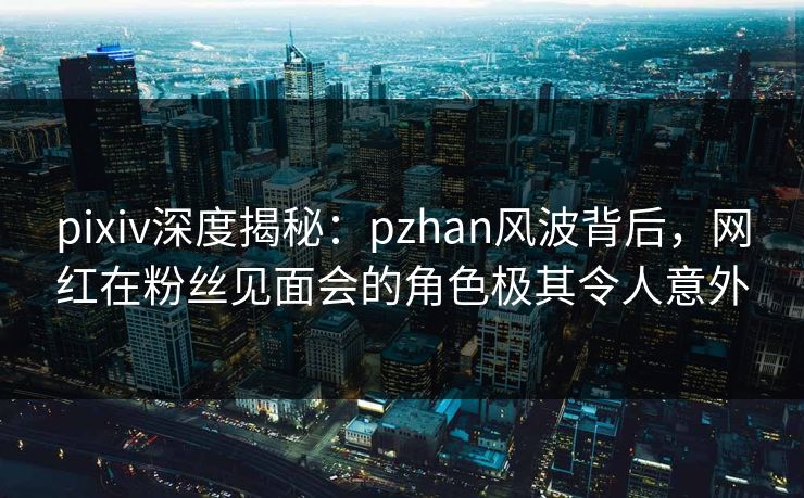 pixiv深度揭秘：pzhan风波背后，网红在粉丝见面会的角色极其令人意外