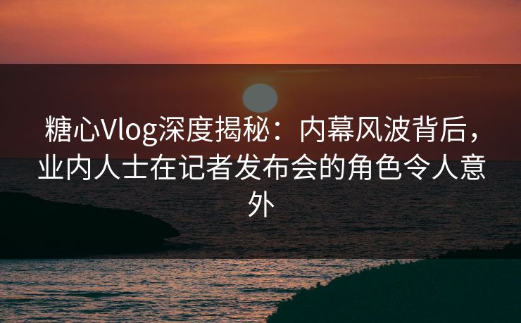 糖心Vlog深度揭秘：内幕风波背后，业内人士在记者发布会的角色令人意外