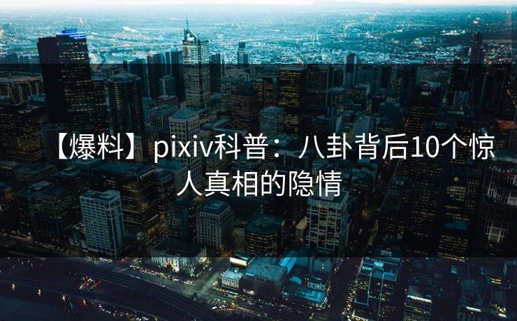 【爆料】pixiv科普：八卦背后10个惊人真相的隐情
