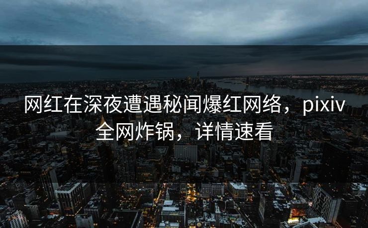 网红在深夜遭遇秘闻爆红网络，pixiv全网炸锅，详情速看