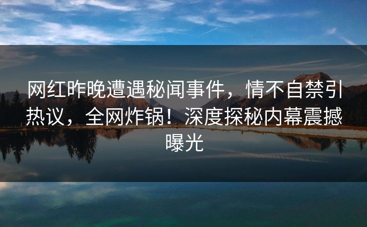 网红昨晚遭遇秘闻事件，情不自禁引热议，全网炸锅！深度探秘内幕震撼曝光