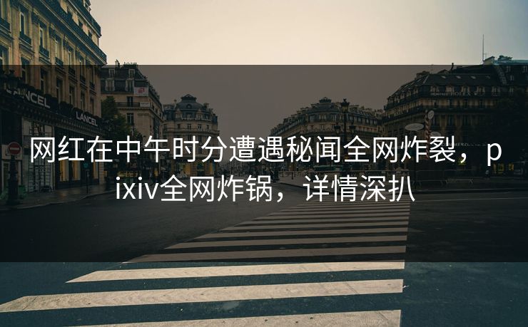 网红在中午时分遭遇秘闻全网炸裂,pixiv全网炸锅,详情深扒 网红在中午时分遭遇秘闻全网炸裂,pixiv全网炸锅,详情深扒