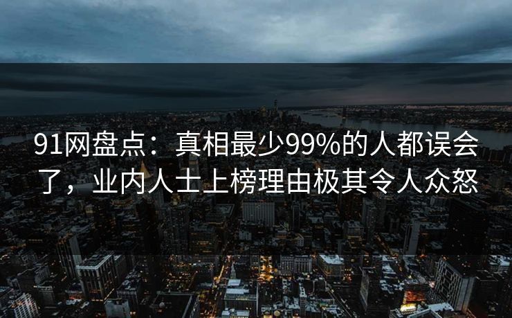 91网盘点：真相最少99%的人都误会了，业内人士上榜理由极其令人众怒