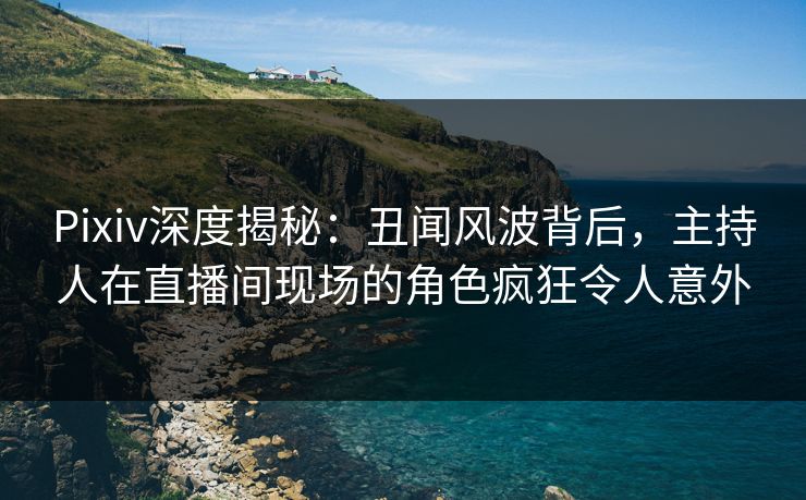 Pixiv深度揭秘：丑闻风波背后，主持人在直播间现场的角色疯狂令人意外
