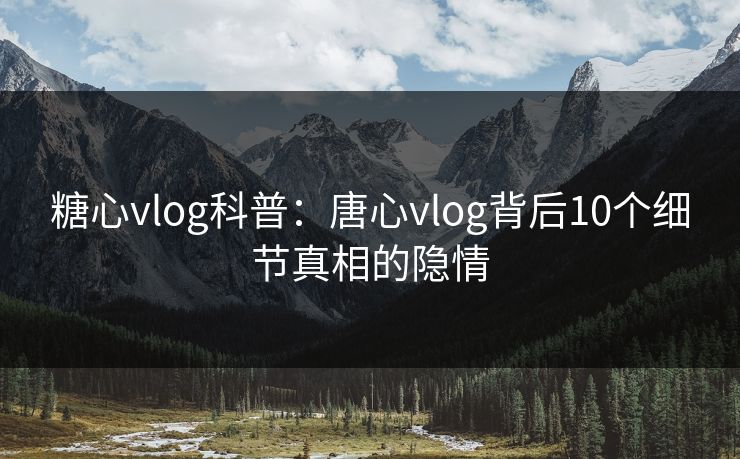 糖心vlog科普：唐心vlog背后10个细节真相的隐情