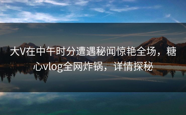 大V在中午时分遭遇秘闻惊艳全场，糖心vlog全网炸锅，详情探秘