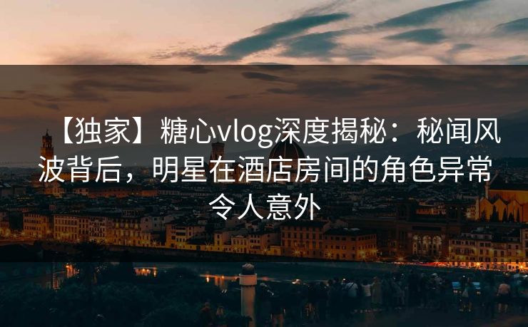 【独家】糖心vlog深度揭秘：秘闻风波背后，明星在酒店房间的角色异常令人意外