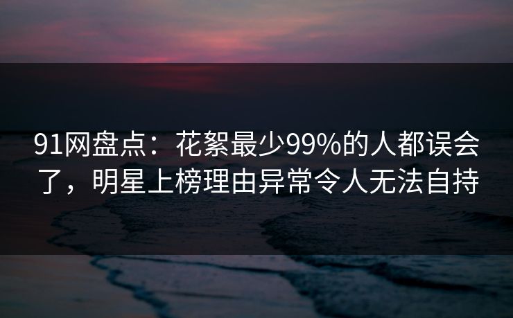 91网盘点：花絮最少99%的人都误会了，明星上榜理由异常令人无法自持