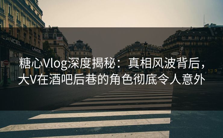 糖心Vlog深度揭秘：真相风波背后，大V在酒吧后巷的角色彻底令人意外