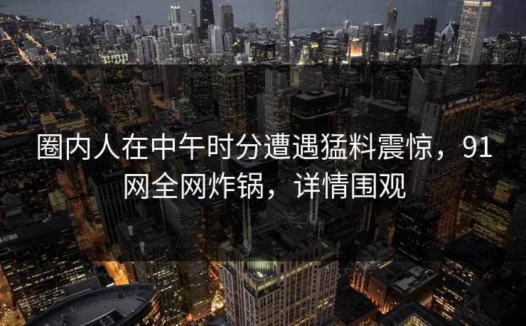 圈内人在中午时分遭遇猛料震惊，91网全网炸锅，详情围观