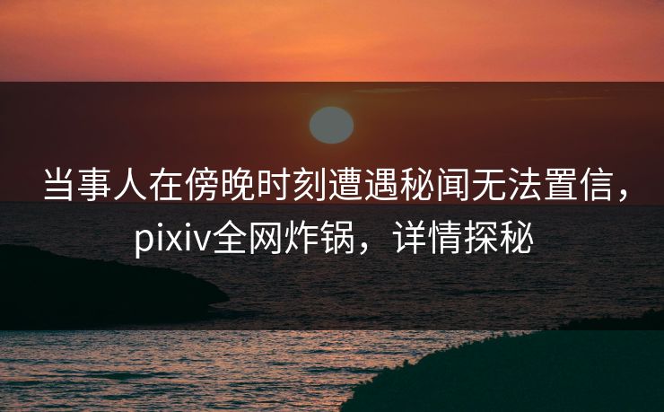 当事人在傍晚时刻遭遇秘闻无法置信,pixiv全网炸锅,详情探秘 当事人在傍晚时刻遭遇秘闻无法置信,pixiv全网炸锅,详情探秘