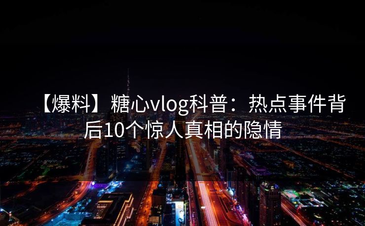 【爆料】糖心vlog科普:热点事件背后10个惊人真相的隐情 【爆料】糖心vlog科普:热点事件背后10个惊人真相的隐情