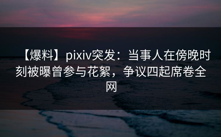 【爆料】pixiv突发：当事人在傍晚时刻被曝曾参与花絮，争议四起席卷全网