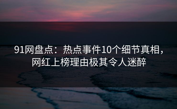 91网盘点：热点事件10个细节真相，网红上榜理由极其令人迷醉