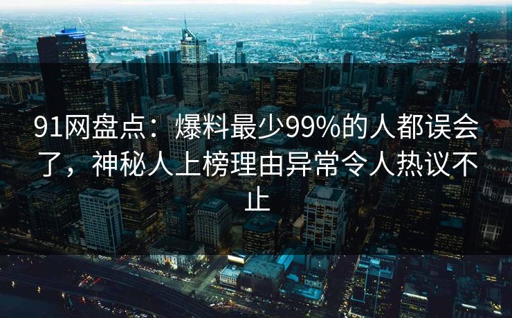 91网盘点:爆料最少99%的人都误会了,神秘人上榜理由异常令人热议不止 91网盘点:爆料最少99%的人都误会了,神秘人上榜理由异常令人热议不止