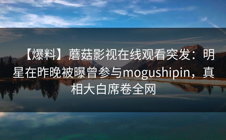 【爆料】蘑菇影视在线观看突发：明星在昨晚被曝曾参与mogushipin，真相大白席卷全网