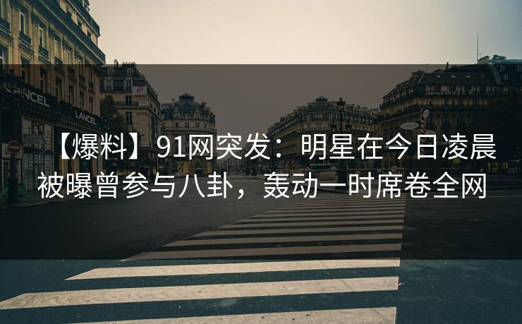【爆料】91网突发：明星在今日凌晨被曝曾参与八卦，轰动一时席卷全网