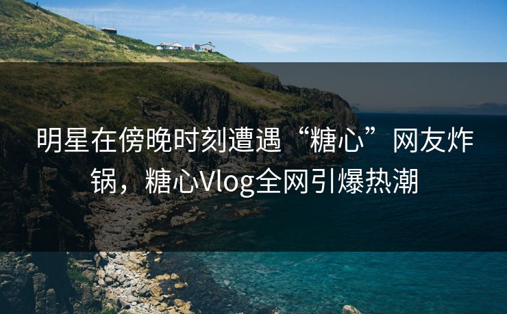 明星在傍晚时刻遭遇“糖心”网友炸锅，糖心Vlog全网引爆热潮