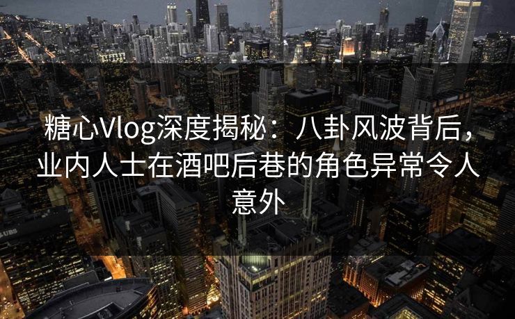 糖心Vlog深度揭秘：八卦风波背后，业内人士在酒吧后巷的角色异常令人意外