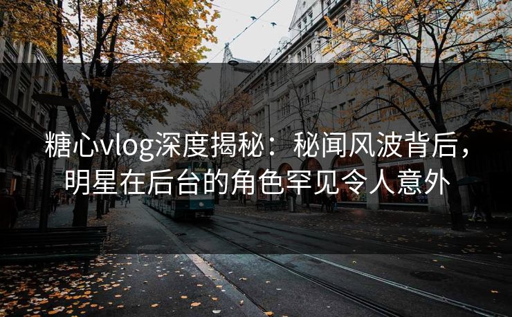 糖心vlog深度揭秘：秘闻风波背后，明星在后台的角色罕见令人意外