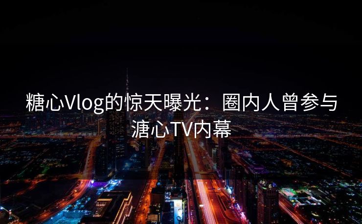 糖心Vlog的惊天曝光：圈内人曾参与溏心TV内幕