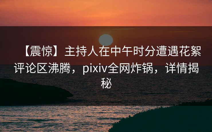 【震惊】主持人在中午时分遭遇花絮评论区沸腾，pixiv全网炸锅，详情揭秘