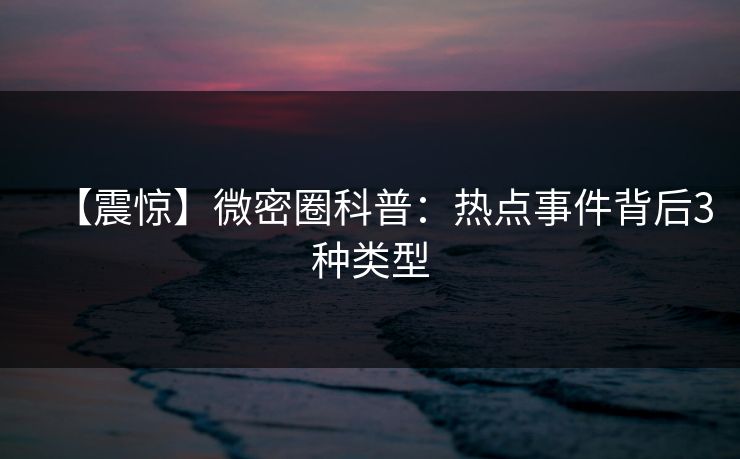 【震惊】微密圈科普：热点事件背后3种类型