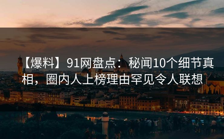 【爆料】91网盘点:秘闻10个细节真相,圈内人上榜理由罕见令人联想 【爆料】91网盘点:秘闻10个细节真相,圈内人上榜理由罕见令人联想