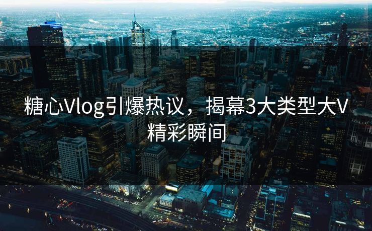 糖心Vlog引爆热议，揭幕3大类型大V精彩瞬间